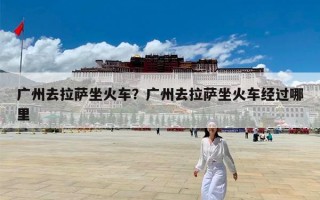 广州去拉萨坐火车？广州去拉萨坐火车经过哪里