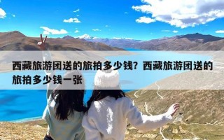 西藏旅游团送的旅拍多少钱？西藏旅游团送的旅拍多少钱一张