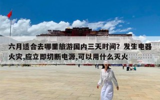六月适合去哪里旅游国内三天时间？发生电器火灾,应立即切断电源,可以用什么灭火