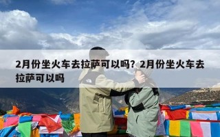 2月份坐火车去拉萨可以吗？2月份坐火车去拉萨可以吗
