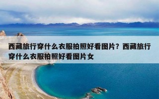 西藏旅行穿什么衣服拍照好看图片？西藏旅行穿什么衣服拍照好看图片女