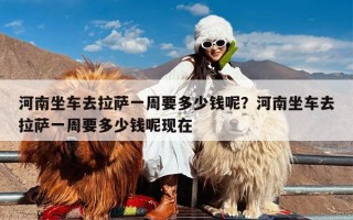 河南坐车去拉萨一周要多少钱呢？河南坐车去拉萨一周要多少钱呢现在