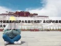 中国最美的拉萨火车旅行线路？去拉萨的最美火车