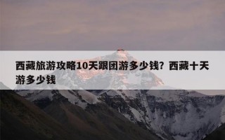 西藏旅游攻略10天跟团游多少钱？西藏十天游多少钱
