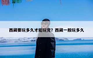 西藏要玩多久才能玩完？西藏一般玩多久