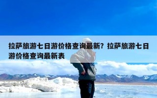 拉萨旅游七日游价格查询最新？拉萨旅游七日游价格查询最新表