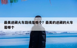 最美进藏火车路线是哪个？最美的进藏的火车是哪个