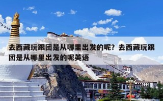 去西藏玩跟团是从哪里出发的呢？去西藏玩跟团是从哪里出发的呢英语