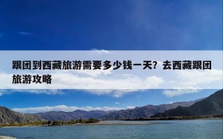 跟团到西藏旅游需要多少钱一天？去西藏跟团旅游攻略