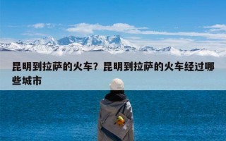 昆明到拉萨的火车？昆明到拉萨的火车经过哪些城市