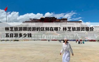林芝旅游跟团游的区别在哪？林芝旅游团报价五日游多少钱
