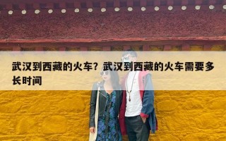 武汉到西藏的火车？武汉到西藏的火车需要多长时间