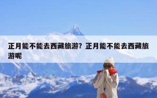 正月能不能去西藏旅游？正月能不能去西藏旅游呢