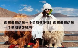 西安去拉萨玩一个星期多少钱？西安去拉萨玩一个星期多少钱啊