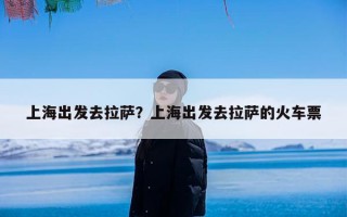 上海出发去拉萨？上海出发去拉萨的火车票