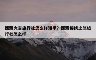 西藏大吉旅行社怎么样知乎？西藏锦绣之旅旅行社怎么样