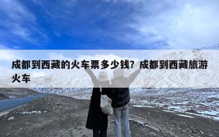 成都到西藏的火车票多少钱？成都到西藏旅游火车