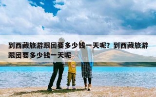 到西藏旅游跟团要多少钱一天呢？到西藏旅游跟团要多少钱一天呢