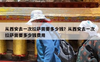 从西安去一次拉萨需要多少钱？从西安去一次拉萨需要多少钱费用