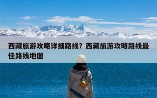 西藏旅游攻略详细路线？西藏旅游攻略路线最佳路线地图