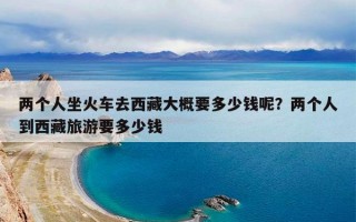 两个人坐火车去西藏大概要多少钱呢？两个人到西藏旅游要多少钱