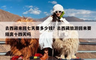 去西藏来回七天要多少钱？去西藏旅游回来要隔离十四天吗