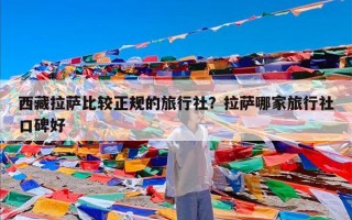西藏拉萨比较正规的旅行社？拉萨哪家旅行社口碑好
