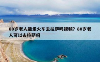 80岁老人能坐火车去拉萨吗视频？80岁老人可以去拉萨吗