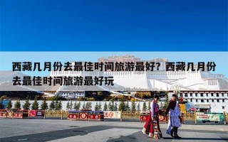 西藏几月份去最佳时间旅游最好？西藏几月份去最佳时间旅游最好玩