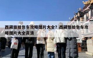 西藏旅拍包车攻略图片大全？西藏旅拍包车攻略图片大全高清