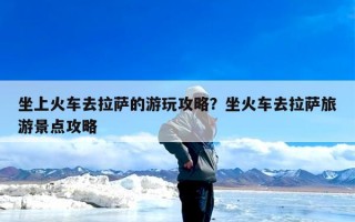 坐上火车去拉萨的游玩攻略？坐火车去拉萨旅游景点攻略