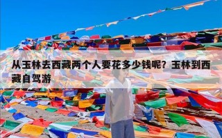 从玉林去西藏两个人要花多少钱呢？玉林到西藏自驾游
