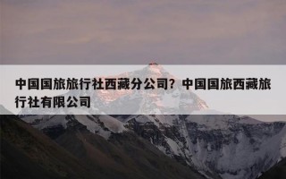 中国国旅旅行社西藏分公司？中国国旅西藏旅行社有限公司