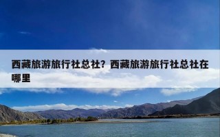 西藏旅游旅行社总社？西藏旅游旅行社总社在哪里