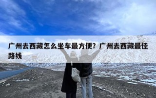 广州去西藏怎么坐车最方便？广州去西藏最佳路线