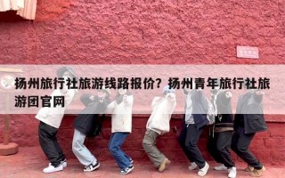 扬州旅行社旅游线路报价？扬州青年旅行社旅游团官网