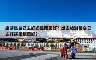 旅游是自己去好还是跟团好？出去旅游是自己去好还是跟团好?