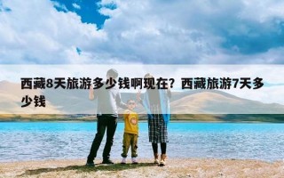 西藏8天旅游多少钱啊现在？西藏旅游7天多少钱