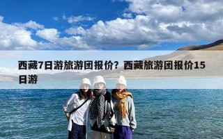 西藏7日游旅游团报价？西藏旅游团报价15日游