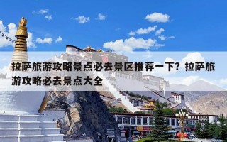 拉萨旅游攻略景点必去景区推荐一下？拉萨旅游攻略必去景点大全