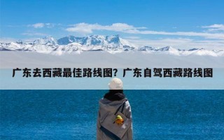 广东去西藏最佳路线图？广东自驾西藏路线图