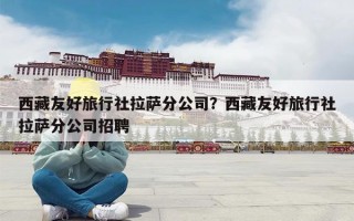 西藏友好旅行社拉萨分公司？西藏友好旅行社拉萨分公司招聘
