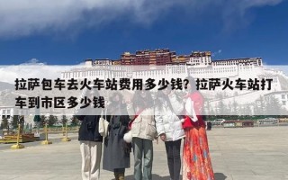 拉萨包车去火车站费用多少钱？拉萨火车站打车到市区多少钱