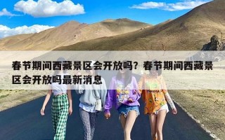 春节期间西藏景区会开放吗？春节期间西藏景区会开放吗最新消息