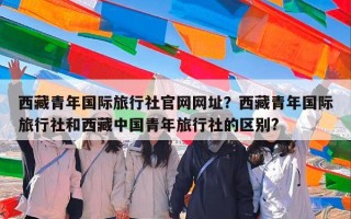 西藏青年国际旅行社官网网址？西藏青年国际旅行社和西藏中国青年旅行社的区别?