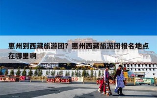 惠州到西藏旅游团？惠州西藏旅游团报名地点在哪里啊