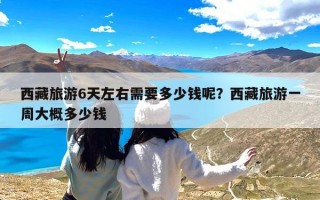 西藏旅游6天左右需要多少钱呢？西藏旅游一周大概多少钱