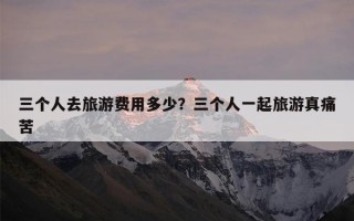三个人去旅游费用多少？三个人一起旅游真痛苦
