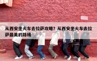 从西安坐火车去拉萨攻略？从西安坐火车去拉萨最美的路线