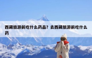 西藏旅游前吃什么药品？去西藏旅游前吃什么药